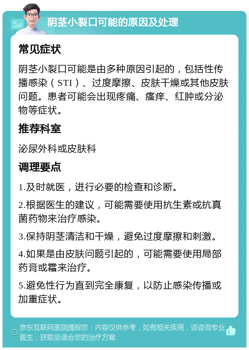 阴茎小裂口可能的原因及处理 常见症状 阴茎小裂口可能是由多种原因引起的，包括性传播感染（STI）、过度摩擦、皮肤干燥或其他皮肤问题。患者可能会出现疼痛、瘙痒、红肿或分泌物等症状。 推荐科室 泌尿外科或皮肤科 调理要点 1.及时就医，进行必要的检查和诊断。 2.根据医生的建议，可能需要使用抗生素或抗真菌药物来治疗感染。 3.保持阴茎清洁和干燥，避免过度摩擦和刺激。 4.如果是由皮肤问题引起的，可能需要使用局部药膏或霜来治疗。 5.避免性行为直到完全康复，以防止感染传播或加重症状。