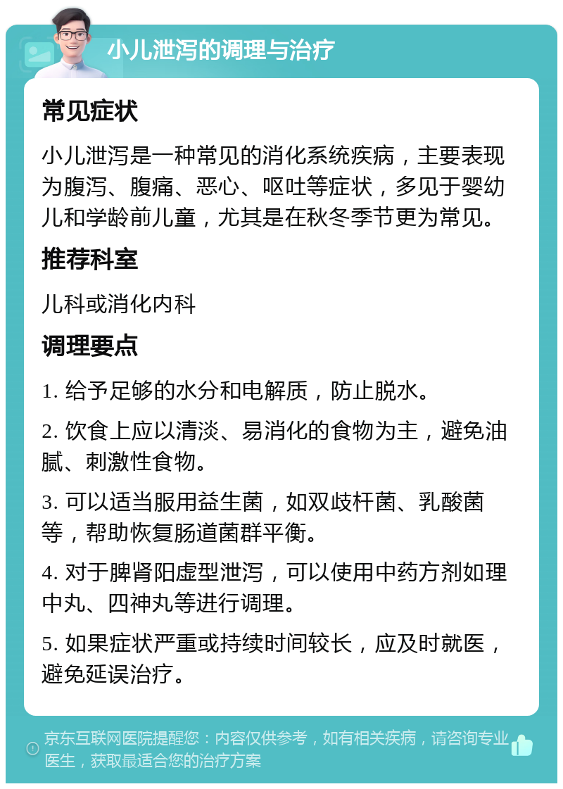 小儿泄泻的调理与治疗 常见症状 小儿泄泻是一种常见的消化系统疾病，主要表现为腹泻、腹痛、恶心、呕吐等症状，多见于婴幼儿和学龄前儿童，尤其是在秋冬季节更为常见。 推荐科室 儿科或消化内科 调理要点 1. 给予足够的水分和电解质，防止脱水。 2. 饮食上应以清淡、易消化的食物为主，避免油腻、刺激性食物。 3. 可以适当服用益生菌，如双歧杆菌、乳酸菌等，帮助恢复肠道菌群平衡。 4. 对于脾肾阳虚型泄泻，可以使用中药方剂如理中丸、四神丸等进行调理。 5. 如果症状严重或持续时间较长，应及时就医，避免延误治疗。