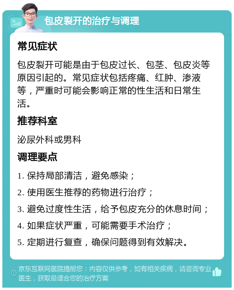 包皮裂开的治疗与调理 常见症状 包皮裂开可能是由于包皮过长、包茎、包皮炎等原因引起的。常见症状包括疼痛、红肿、渗液等，严重时可能会影响正常的性生活和日常生活。 推荐科室 泌尿外科或男科 调理要点 1. 保持局部清洁，避免感染； 2. 使用医生推荐的药物进行治疗； 3. 避免过度性生活，给予包皮充分的休息时间； 4. 如果症状严重，可能需要手术治疗； 5. 定期进行复查，确保问题得到有效解决。