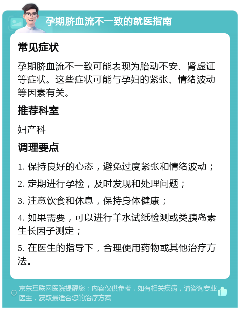 孕期脐血流不一致的就医指南 常见症状 孕期脐血流不一致可能表现为胎动不安、肾虚证等症状。这些症状可能与孕妇的紧张、情绪波动等因素有关。 推荐科室 妇产科 调理要点 1. 保持良好的心态，避免过度紧张和情绪波动； 2. 定期进行孕检，及时发现和处理问题； 3. 注意饮食和休息，保持身体健康； 4. 如果需要，可以进行羊水试纸检测或类胰岛素生长因子测定； 5. 在医生的指导下，合理使用药物或其他治疗方法。