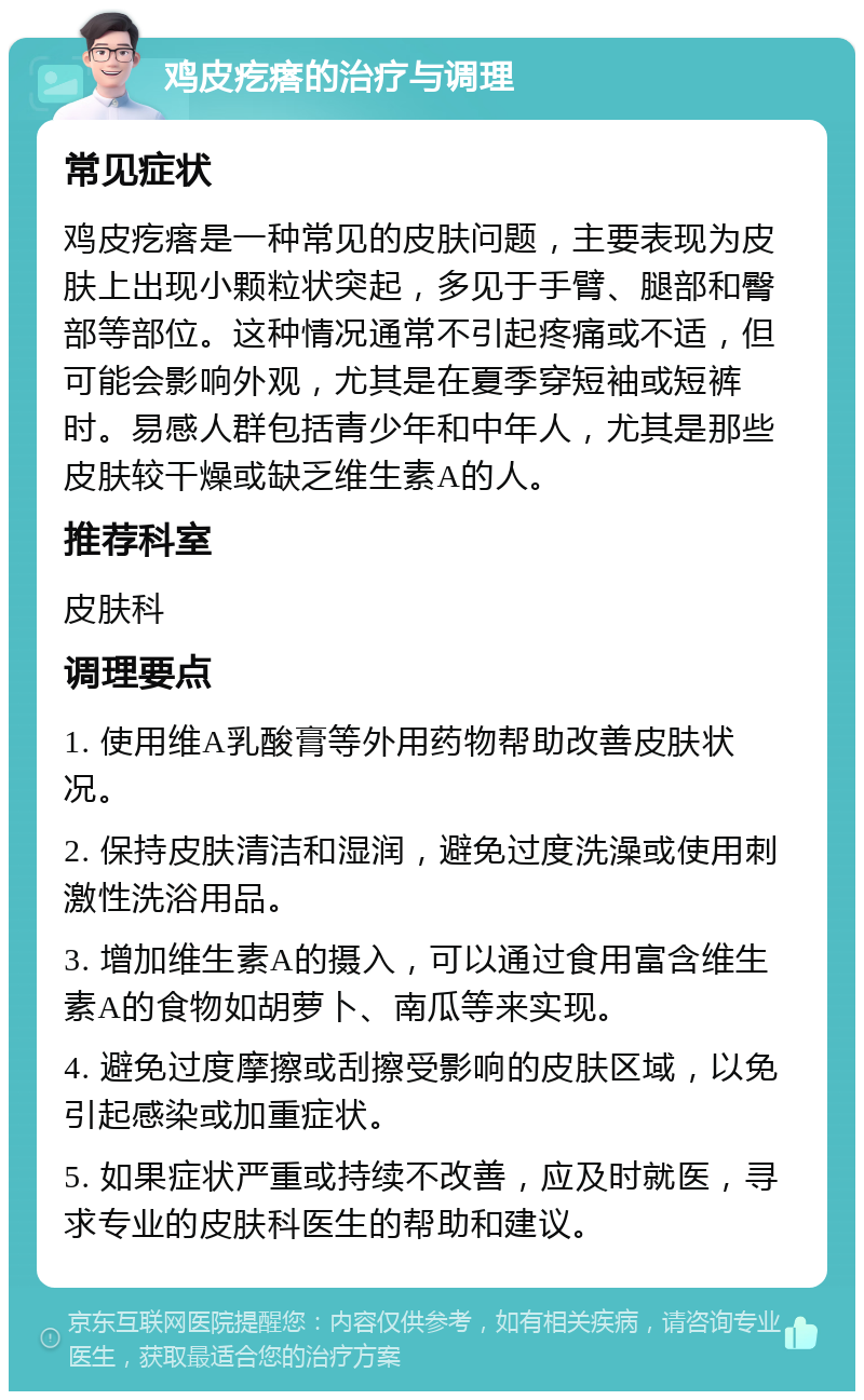 鸡皮疙瘩的治疗与调理 常见症状 鸡皮疙瘩是一种常见的皮肤问题，主要表现为皮肤上出现小颗粒状突起，多见于手臂、腿部和臀部等部位。这种情况通常不引起疼痛或不适，但可能会影响外观，尤其是在夏季穿短袖或短裤时。易感人群包括青少年和中年人，尤其是那些皮肤较干燥或缺乏维生素A的人。 推荐科室 皮肤科 调理要点 1. 使用维A乳酸膏等外用药物帮助改善皮肤状况。 2. 保持皮肤清洁和湿润，避免过度洗澡或使用刺激性洗浴用品。 3. 增加维生素A的摄入，可以通过食用富含维生素A的食物如胡萝卜、南瓜等来实现。 4. 避免过度摩擦或刮擦受影响的皮肤区域，以免引起感染或加重症状。 5. 如果症状严重或持续不改善，应及时就医，寻求专业的皮肤科医生的帮助和建议。