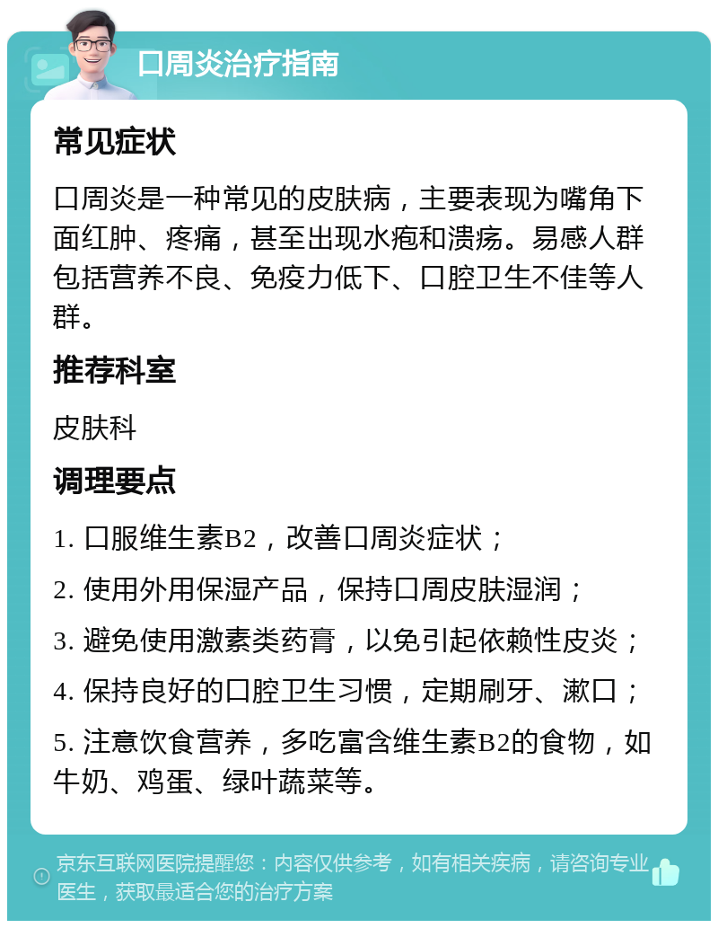 口周炎治疗指南 常见症状 口周炎是一种常见的皮肤病，主要表现为嘴角下面红肿、疼痛，甚至出现水疱和溃疡。易感人群包括营养不良、免疫力低下、口腔卫生不佳等人群。 推荐科室 皮肤科 调理要点 1. 口服维生素B2，改善口周炎症状； 2. 使用外用保湿产品，保持口周皮肤湿润； 3. 避免使用激素类药膏，以免引起依赖性皮炎； 4. 保持良好的口腔卫生习惯，定期刷牙、漱口； 5. 注意饮食营养，多吃富含维生素B2的食物，如牛奶、鸡蛋、绿叶蔬菜等。