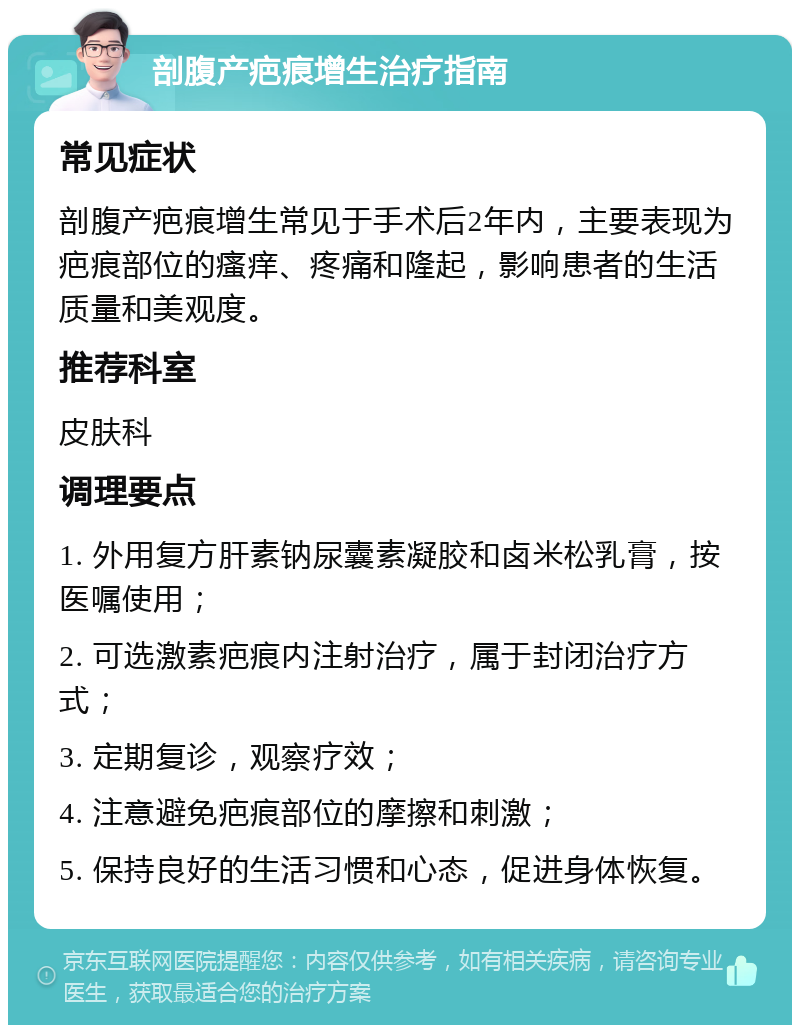 剖腹产疤痕增生治疗指南 常见症状 剖腹产疤痕增生常见于手术后2年内，主要表现为疤痕部位的瘙痒、疼痛和隆起，影响患者的生活质量和美观度。 推荐科室 皮肤科 调理要点 1. 外用复方肝素钠尿囊素凝胶和卤米松乳膏，按医嘱使用； 2. 可选激素疤痕内注射治疗，属于封闭治疗方式； 3. 定期复诊，观察疗效； 4. 注意避免疤痕部位的摩擦和刺激； 5. 保持良好的生活习惯和心态，促进身体恢复。