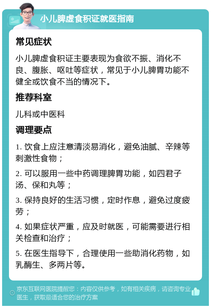 小儿脾虚食积证就医指南 常见症状 小儿脾虚食积证主要表现为食欲不振、消化不良、腹胀、呕吐等症状，常见于小儿脾胃功能不健全或饮食不当的情况下。 推荐科室 儿科或中医科 调理要点 1. 饮食上应注意清淡易消化，避免油腻、辛辣等刺激性食物； 2. 可以服用一些中药调理脾胃功能，如四君子汤、保和丸等； 3. 保持良好的生活习惯，定时作息，避免过度疲劳； 4. 如果症状严重，应及时就医，可能需要进行相关检查和治疗； 5. 在医生指导下，合理使用一些助消化药物，如乳酶生、多两片等。