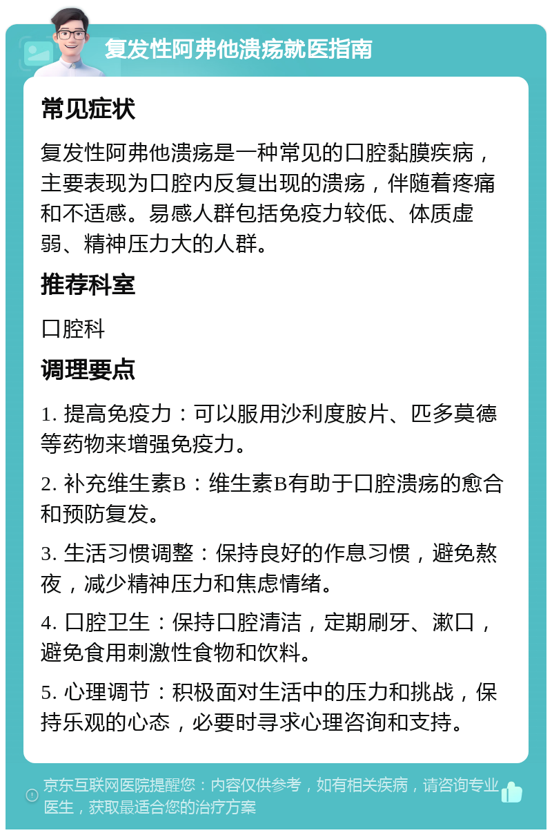 复发性阿弗他溃疡就医指南 常见症状 复发性阿弗他溃疡是一种常见的口腔黏膜疾病，主要表现为口腔内反复出现的溃疡，伴随着疼痛和不适感。易感人群包括免疫力较低、体质虚弱、精神压力大的人群。 推荐科室 口腔科 调理要点 1. 提高免疫力：可以服用沙利度胺片、匹多莫德等药物来增强免疫力。 2. 补充维生素B：维生素B有助于口腔溃疡的愈合和预防复发。 3. 生活习惯调整：保持良好的作息习惯，避免熬夜，减少精神压力和焦虑情绪。 4. 口腔卫生：保持口腔清洁，定期刷牙、漱口，避免食用刺激性食物和饮料。 5. 心理调节：积极面对生活中的压力和挑战，保持乐观的心态，必要时寻求心理咨询和支持。