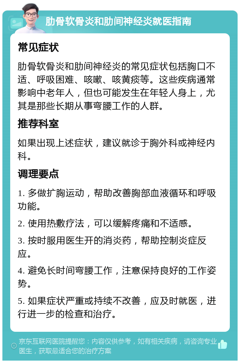 肋骨软骨炎和肋间神经炎就医指南 常见症状 肋骨软骨炎和肋间神经炎的常见症状包括胸口不适、呼吸困难、咳嗽、咳黄痰等。这些疾病通常影响中老年人，但也可能发生在年轻人身上，尤其是那些长期从事弯腰工作的人群。 推荐科室 如果出现上述症状，建议就诊于胸外科或神经内科。 调理要点 1. 多做扩胸运动，帮助改善胸部血液循环和呼吸功能。 2. 使用热敷疗法，可以缓解疼痛和不适感。 3. 按时服用医生开的消炎药，帮助控制炎症反应。 4. 避免长时间弯腰工作，注意保持良好的工作姿势。 5. 如果症状严重或持续不改善，应及时就医，进行进一步的检查和治疗。