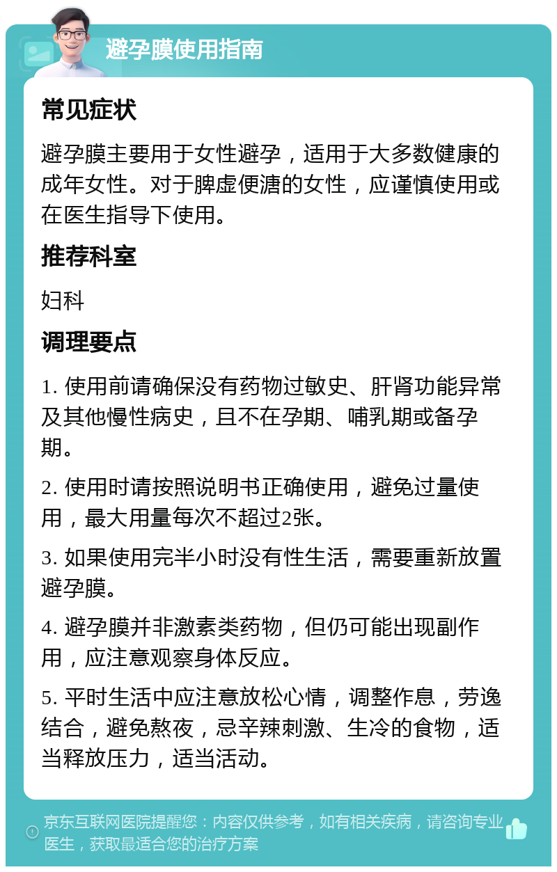 避孕膜使用指南 常见症状 避孕膜主要用于女性避孕，适用于大多数健康的成年女性。对于脾虚便溏的女性，应谨慎使用或在医生指导下使用。 推荐科室 妇科 调理要点 1. 使用前请确保没有药物过敏史、肝肾功能异常及其他慢性病史，且不在孕期、哺乳期或备孕期。 2. 使用时请按照说明书正确使用，避免过量使用，最大用量每次不超过2张。 3. 如果使用完半小时没有性生活，需要重新放置避孕膜。 4. 避孕膜并非激素类药物，但仍可能出现副作用，应注意观察身体反应。 5. 平时生活中应注意放松心情，调整作息，劳逸结合，避免熬夜，忌辛辣刺激、生冷的食物，适当释放压力，适当活动。