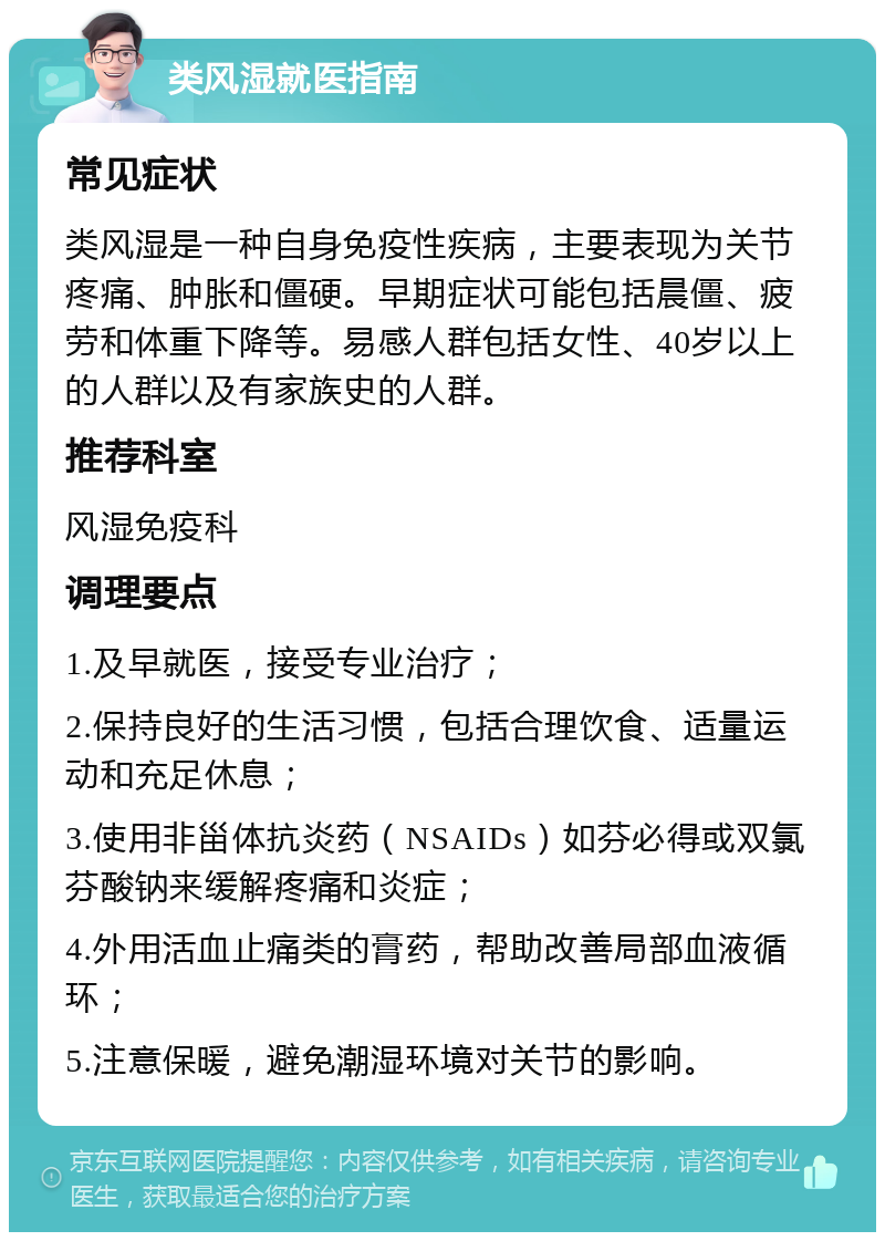 类风湿就医指南 常见症状 类风湿是一种自身免疫性疾病，主要表现为关节疼痛、肿胀和僵硬。早期症状可能包括晨僵、疲劳和体重下降等。易感人群包括女性、40岁以上的人群以及有家族史的人群。 推荐科室 风湿免疫科 调理要点 1.及早就医，接受专业治疗； 2.保持良好的生活习惯，包括合理饮食、适量运动和充足休息； 3.使用非甾体抗炎药（NSAIDs）如芬必得或双氯芬酸钠来缓解疼痛和炎症； 4.外用活血止痛类的膏药，帮助改善局部血液循环； 5.注意保暖，避免潮湿环境对关节的影响。