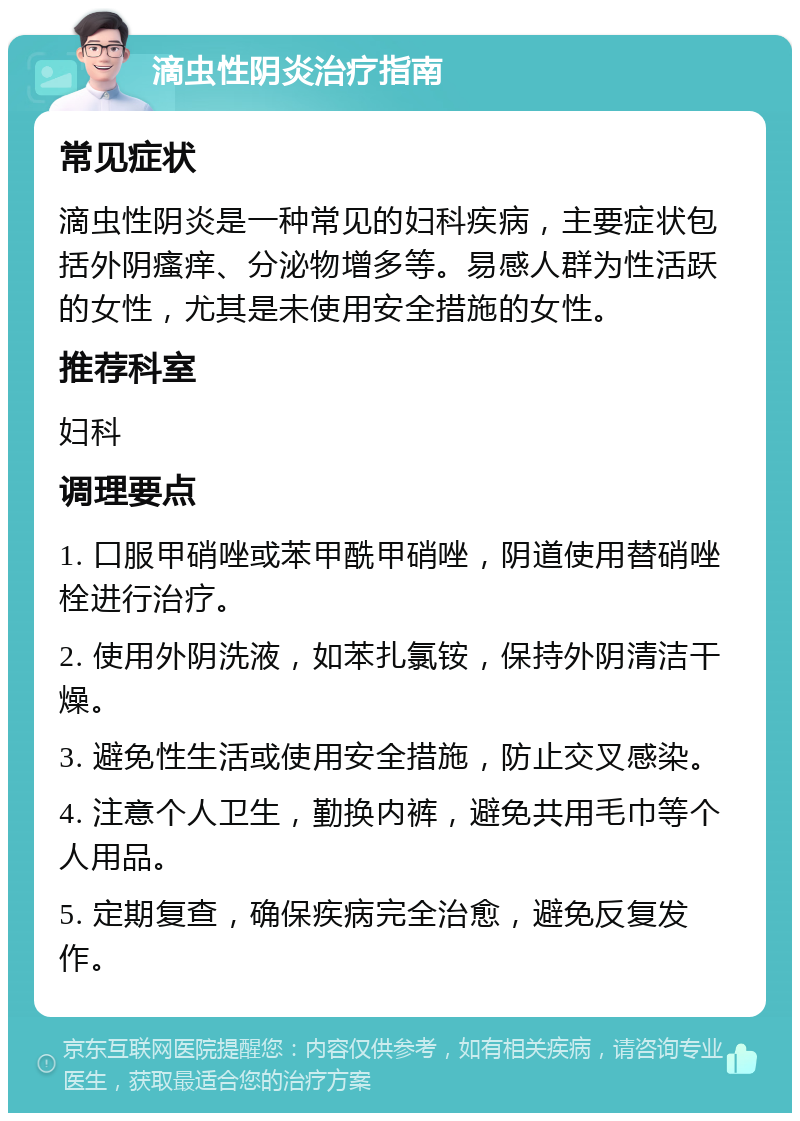 滴虫性阴炎治疗指南 常见症状 滴虫性阴炎是一种常见的妇科疾病，主要症状包括外阴瘙痒、分泌物增多等。易感人群为性活跃的女性，尤其是未使用安全措施的女性。 推荐科室 妇科 调理要点 1. 口服甲硝唑或苯甲酰甲硝唑，阴道使用替硝唑栓进行治疗。 2. 使用外阴洗液，如苯扎氯铵，保持外阴清洁干燥。 3. 避免性生活或使用安全措施，防止交叉感染。 4. 注意个人卫生，勤换内裤，避免共用毛巾等个人用品。 5. 定期复查，确保疾病完全治愈，避免反复发作。