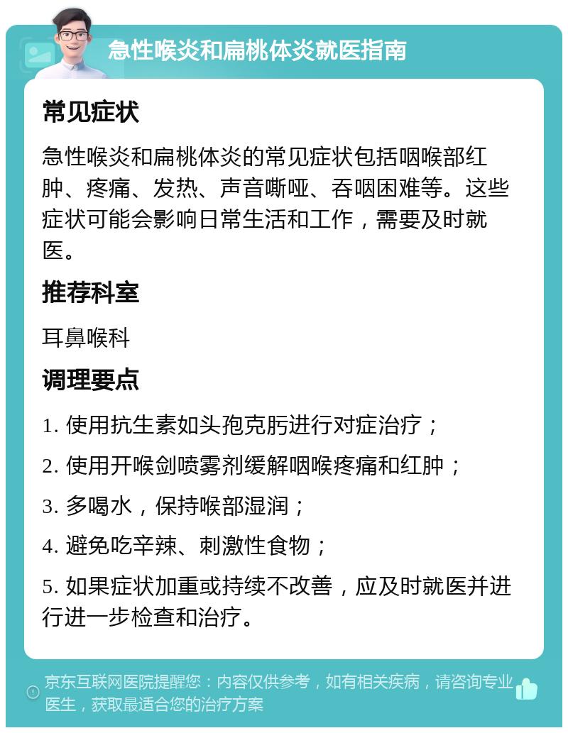 急性喉炎和扁桃体炎就医指南 常见症状 急性喉炎和扁桃体炎的常见症状包括咽喉部红肿、疼痛、发热、声音嘶哑、吞咽困难等。这些症状可能会影响日常生活和工作，需要及时就医。 推荐科室 耳鼻喉科 调理要点 1. 使用抗生素如头孢克肟进行对症治疗； 2. 使用开喉剑喷雾剂缓解咽喉疼痛和红肿； 3. 多喝水，保持喉部湿润； 4. 避免吃辛辣、刺激性食物； 5. 如果症状加重或持续不改善，应及时就医并进行进一步检查和治疗。