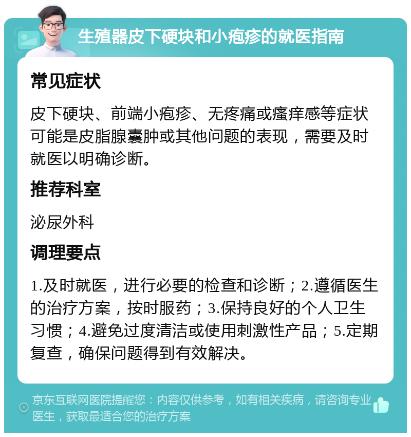 生殖器皮下硬块和小疱疹的就医指南 常见症状 皮下硬块、前端小疱疹、无疼痛或瘙痒感等症状可能是皮脂腺囊肿或其他问题的表现，需要及时就医以明确诊断。 推荐科室 泌尿外科 调理要点 1.及时就医，进行必要的检查和诊断；2.遵循医生的治疗方案，按时服药；3.保持良好的个人卫生习惯；4.避免过度清洁或使用刺激性产品；5.定期复查，确保问题得到有效解决。