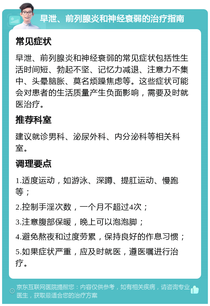 早泄、前列腺炎和神经衰弱的治疗指南 常见症状 早泄、前列腺炎和神经衰弱的常见症状包括性生活时间短、勃起不坚、记忆力减退、注意力不集中、头晕脑胀、莫名烦躁焦虑等。这些症状可能会对患者的生活质量产生负面影响，需要及时就医治疗。 推荐科室 建议就诊男科、泌尿外科、内分泌科等相关科室。 调理要点 1.适度运动，如游泳、深蹲、提肛运动、慢跑等； 2.控制手淫次数，一个月不超过4次； 3.注意腹部保暖，晚上可以泡泡脚； 4.避免熬夜和过度劳累，保持良好的作息习惯； 5.如果症状严重，应及时就医，遵医嘱进行治疗。