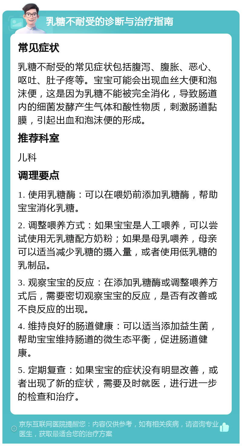 乳糖不耐受的诊断与治疗指南 常见症状 乳糖不耐受的常见症状包括腹泻、腹胀、恶心、呕吐、肚子疼等。宝宝可能会出现血丝大便和泡沫便，这是因为乳糖不能被完全消化，导致肠道内的细菌发酵产生气体和酸性物质，刺激肠道黏膜，引起出血和泡沫便的形成。 推荐科室 儿科 调理要点 1. 使用乳糖酶：可以在喂奶前添加乳糖酶，帮助宝宝消化乳糖。 2. 调整喂养方式：如果宝宝是人工喂养，可以尝试使用无乳糖配方奶粉；如果是母乳喂养，母亲可以适当减少乳糖的摄入量，或者使用低乳糖的乳制品。 3. 观察宝宝的反应：在添加乳糖酶或调整喂养方式后，需要密切观察宝宝的反应，是否有改善或不良反应的出现。 4. 维持良好的肠道健康：可以适当添加益生菌，帮助宝宝维持肠道的微生态平衡，促进肠道健康。 5. 定期复查：如果宝宝的症状没有明显改善，或者出现了新的症状，需要及时就医，进行进一步的检查和治疗。