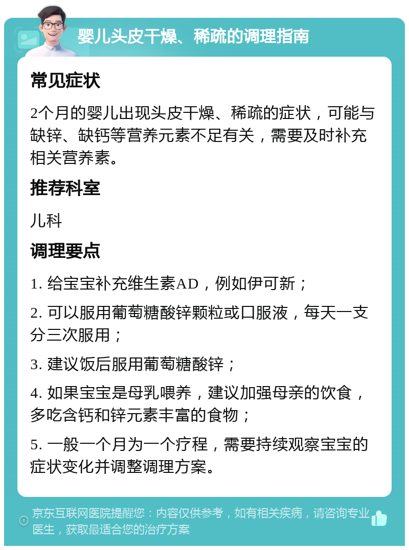 婴儿头皮干燥、稀疏的调理指南 常见症状 2个月的婴儿出现头皮干燥、稀疏的症状，可能与缺锌、缺钙等营养元素不足有关，需要及时补充相关营养素。 推荐科室 儿科 调理要点 1. 给宝宝补充维生素AD，例如伊可新； 2. 可以服用葡萄糖酸锌颗粒或口服液，每天一支分三次服用； 3. 建议饭后服用葡萄糖酸锌； 4. 如果宝宝是母乳喂养，建议加强母亲的饮食，多吃含钙和锌元素丰富的食物； 5. 一般一个月为一个疗程，需要持续观察宝宝的症状变化并调整调理方案。