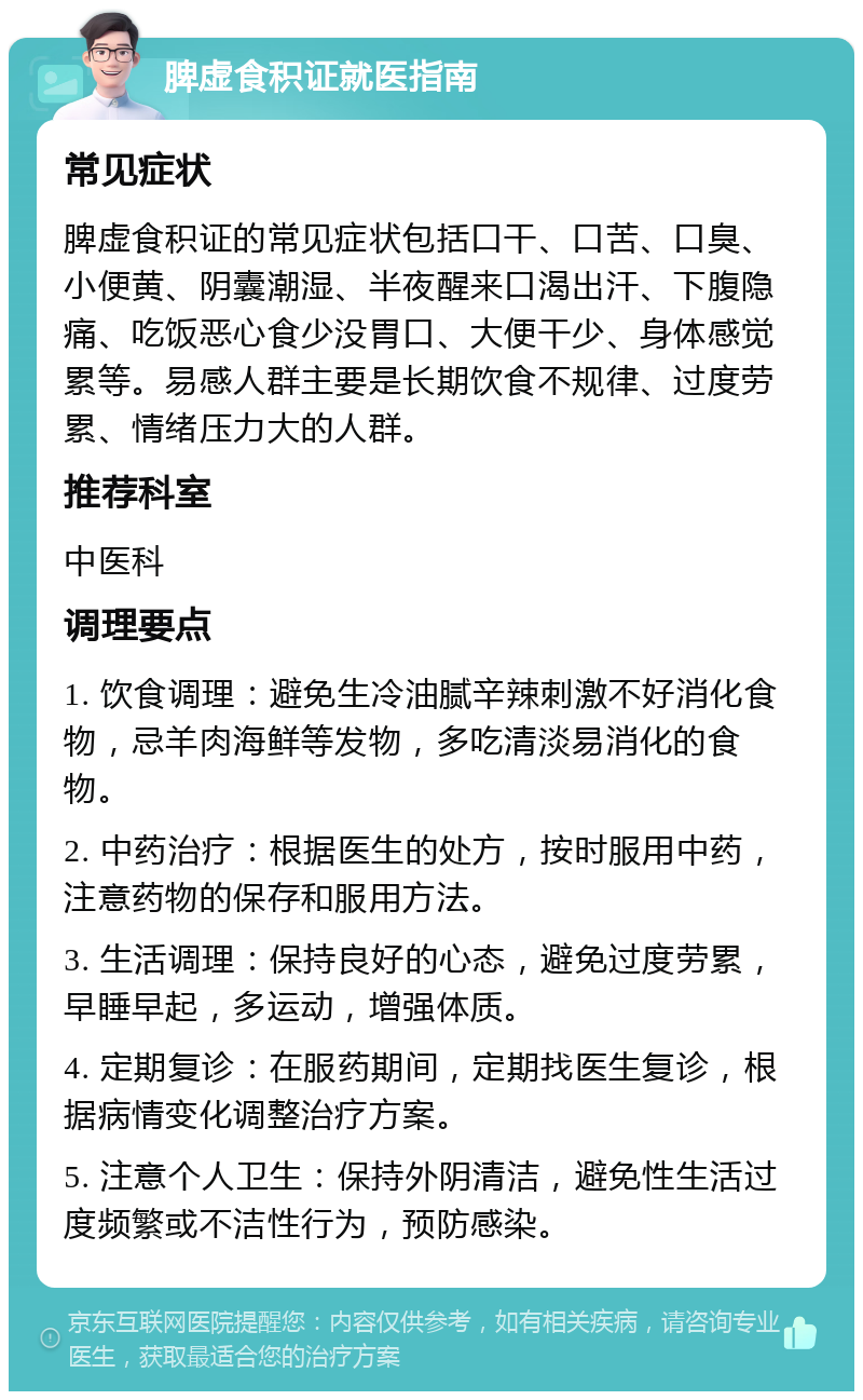 脾虚食积证就医指南 常见症状 脾虚食积证的常见症状包括口干、口苦、口臭、小便黄、阴囊潮湿、半夜醒来口渴出汗、下腹隐痛、吃饭恶心食少没胃口、大便干少、身体感觉累等。易感人群主要是长期饮食不规律、过度劳累、情绪压力大的人群。 推荐科室 中医科 调理要点 1. 饮食调理：避免生冷油腻辛辣刺激不好消化食物，忌羊肉海鲜等发物，多吃清淡易消化的食物。 2. 中药治疗：根据医生的处方，按时服用中药，注意药物的保存和服用方法。 3. 生活调理：保持良好的心态，避免过度劳累，早睡早起，多运动，增强体质。 4. 定期复诊：在服药期间，定期找医生复诊，根据病情变化调整治疗方案。 5. 注意个人卫生：保持外阴清洁，避免性生活过度频繁或不洁性行为，预防感染。