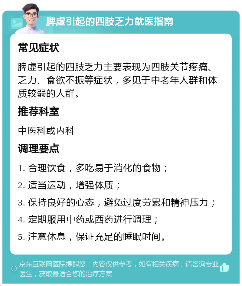 脾虚引起的四肢乏力就医指南 常见症状 脾虚引起的四肢乏力主要表现为四肢关节疼痛、乏力、食欲不振等症状，多见于中老年人群和体质较弱的人群。 推荐科室 中医科或内科 调理要点 1. 合理饮食，多吃易于消化的食物； 2. 适当运动，增强体质； 3. 保持良好的心态，避免过度劳累和精神压力； 4. 定期服用中药或西药进行调理； 5. 注意休息，保证充足的睡眠时间。