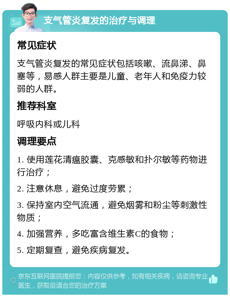 支气管炎复发的治疗与调理 常见症状 支气管炎复发的常见症状包括咳嗽、流鼻涕、鼻塞等，易感人群主要是儿童、老年人和免疫力较弱的人群。 推荐科室 呼吸内科或儿科 调理要点 1. 使用莲花清瘟胶囊、克感敏和扑尔敏等药物进行治疗； 2. 注意休息，避免过度劳累； 3. 保持室内空气流通，避免烟雾和粉尘等刺激性物质； 4. 加强营养，多吃富含维生素C的食物； 5. 定期复查，避免疾病复发。