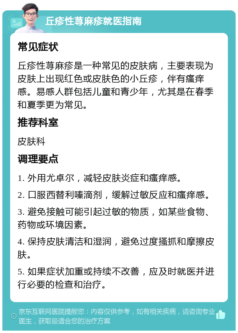 丘疹性荨麻疹就医指南 常见症状 丘疹性荨麻疹是一种常见的皮肤病，主要表现为皮肤上出现红色或皮肤色的小丘疹，伴有瘙痒感。易感人群包括儿童和青少年，尤其是在春季和夏季更为常见。 推荐科室 皮肤科 调理要点 1. 外用尤卓尔，减轻皮肤炎症和瘙痒感。 2. 口服西替利嗪滴剂，缓解过敏反应和瘙痒感。 3. 避免接触可能引起过敏的物质，如某些食物、药物或环境因素。 4. 保持皮肤清洁和湿润，避免过度搔抓和摩擦皮肤。 5. 如果症状加重或持续不改善，应及时就医并进行必要的检查和治疗。