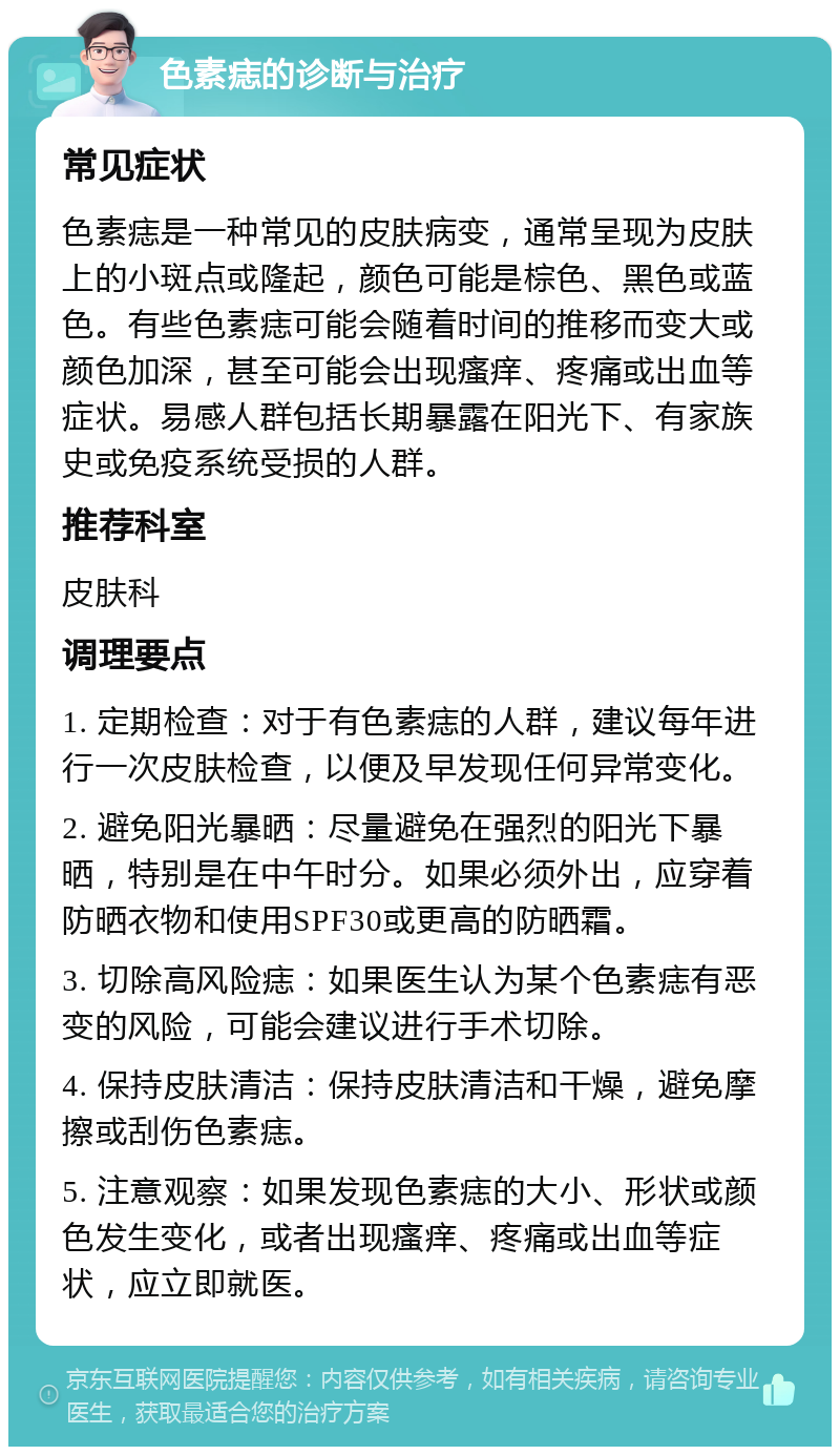 色素痣的诊断与治疗 常见症状 色素痣是一种常见的皮肤病变，通常呈现为皮肤上的小斑点或隆起，颜色可能是棕色、黑色或蓝色。有些色素痣可能会随着时间的推移而变大或颜色加深，甚至可能会出现瘙痒、疼痛或出血等症状。易感人群包括长期暴露在阳光下、有家族史或免疫系统受损的人群。 推荐科室 皮肤科 调理要点 1. 定期检查：对于有色素痣的人群，建议每年进行一次皮肤检查，以便及早发现任何异常变化。 2. 避免阳光暴晒：尽量避免在强烈的阳光下暴晒，特别是在中午时分。如果必须外出，应穿着防晒衣物和使用SPF30或更高的防晒霜。 3. 切除高风险痣：如果医生认为某个色素痣有恶变的风险，可能会建议进行手术切除。 4. 保持皮肤清洁：保持皮肤清洁和干燥，避免摩擦或刮伤色素痣。 5. 注意观察：如果发现色素痣的大小、形状或颜色发生变化，或者出现瘙痒、疼痛或出血等症状，应立即就医。