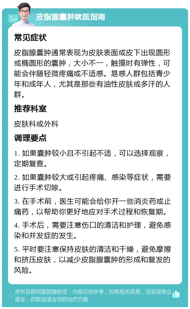 皮脂腺囊肿就医指南 常见症状 皮脂腺囊肿通常表现为皮肤表面或皮下出现圆形或椭圆形的囊肿，大小不一，触摸时有弹性，可能会伴随轻微疼痛或不适感。易感人群包括青少年和成年人，尤其是那些有油性皮肤或多汗的人群。 推荐科室 皮肤科或外科 调理要点 1. 如果囊肿较小且不引起不适，可以选择观察，定期复查。 2. 如果囊肿较大或引起疼痛、感染等症状，需要进行手术切除。 3. 在手术前，医生可能会给你开一些消炎药或止痛药，以帮助你更好地应对手术过程和恢复期。 4. 手术后，需要注意伤口的清洁和护理，避免感染和并发症的发生。 5. 平时要注意保持皮肤的清洁和干燥，避免摩擦和挤压皮肤，以减少皮脂腺囊肿的形成和复发的风险。