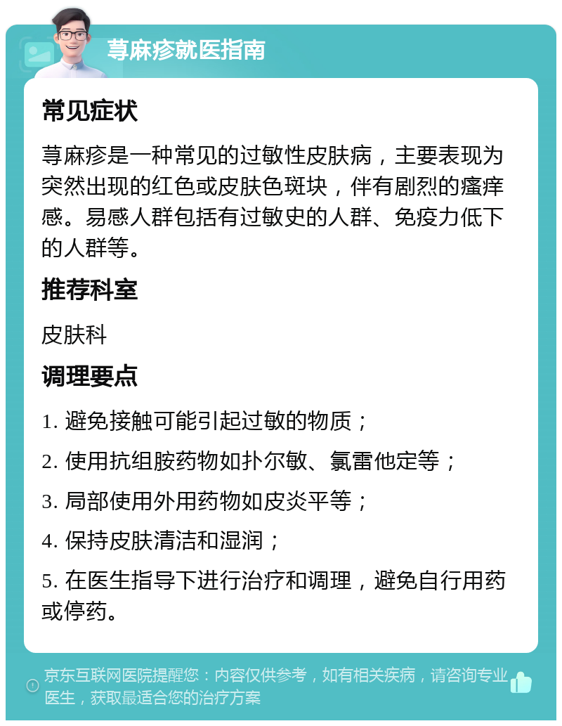 荨麻疹就医指南 常见症状 荨麻疹是一种常见的过敏性皮肤病，主要表现为突然出现的红色或皮肤色斑块，伴有剧烈的瘙痒感。易感人群包括有过敏史的人群、免疫力低下的人群等。 推荐科室 皮肤科 调理要点 1. 避免接触可能引起过敏的物质； 2. 使用抗组胺药物如扑尔敏、氯雷他定等； 3. 局部使用外用药物如皮炎平等； 4. 保持皮肤清洁和湿润； 5. 在医生指导下进行治疗和调理，避免自行用药或停药。