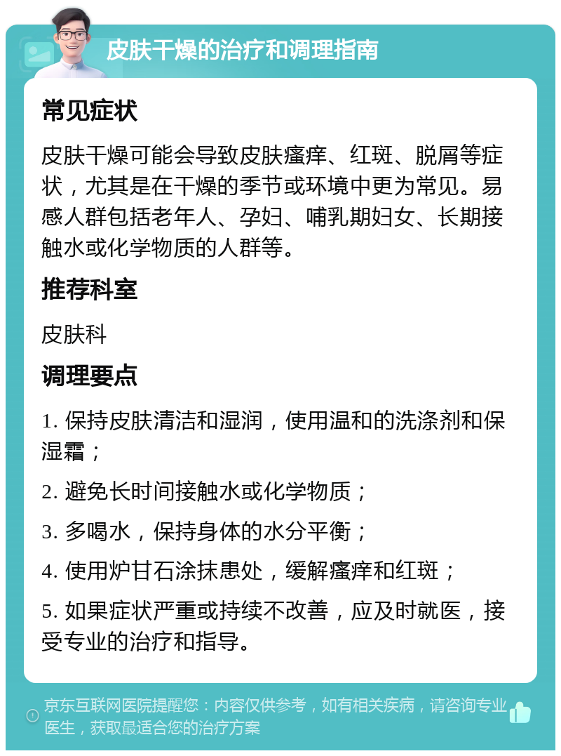 皮肤干燥的治疗和调理指南 常见症状 皮肤干燥可能会导致皮肤瘙痒、红斑、脱屑等症状，尤其是在干燥的季节或环境中更为常见。易感人群包括老年人、孕妇、哺乳期妇女、长期接触水或化学物质的人群等。 推荐科室 皮肤科 调理要点 1. 保持皮肤清洁和湿润，使用温和的洗涤剂和保湿霜； 2. 避免长时间接触水或化学物质； 3. 多喝水，保持身体的水分平衡； 4. 使用炉甘石涂抹患处，缓解瘙痒和红斑； 5. 如果症状严重或持续不改善，应及时就医，接受专业的治疗和指导。