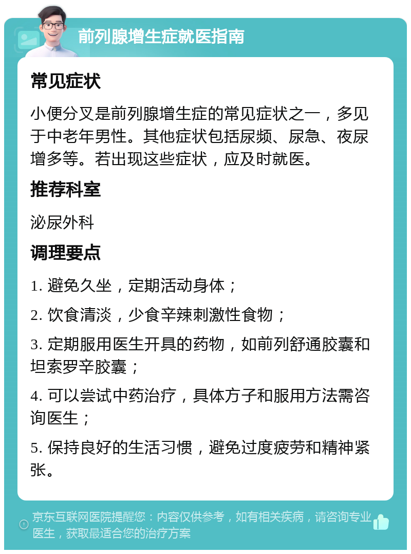 前列腺增生症就医指南 常见症状 小便分叉是前列腺增生症的常见症状之一，多见于中老年男性。其他症状包括尿频、尿急、夜尿增多等。若出现这些症状，应及时就医。 推荐科室 泌尿外科 调理要点 1. 避免久坐，定期活动身体； 2. 饮食清淡，少食辛辣刺激性食物； 3. 定期服用医生开具的药物，如前列舒通胶囊和坦索罗辛胶囊； 4. 可以尝试中药治疗，具体方子和服用方法需咨询医生； 5. 保持良好的生活习惯，避免过度疲劳和精神紧张。