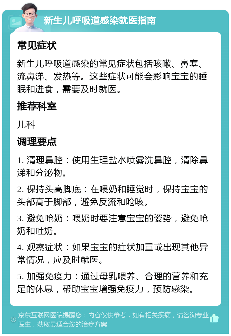 新生儿呼吸道感染就医指南 常见症状 新生儿呼吸道感染的常见症状包括咳嗽、鼻塞、流鼻涕、发热等。这些症状可能会影响宝宝的睡眠和进食，需要及时就医。 推荐科室 儿科 调理要点 1. 清理鼻腔：使用生理盐水喷雾洗鼻腔，清除鼻涕和分泌物。 2. 保持头高脚底：在喂奶和睡觉时，保持宝宝的头部高于脚部，避免反流和呛咳。 3. 避免呛奶：喂奶时要注意宝宝的姿势，避免呛奶和吐奶。 4. 观察症状：如果宝宝的症状加重或出现其他异常情况，应及时就医。 5. 加强免疫力：通过母乳喂养、合理的营养和充足的休息，帮助宝宝增强免疫力，预防感染。