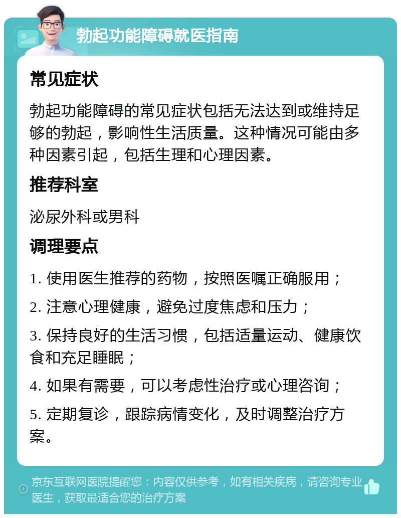 勃起功能障碍就医指南 常见症状 勃起功能障碍的常见症状包括无法达到或维持足够的勃起，影响性生活质量。这种情况可能由多种因素引起，包括生理和心理因素。 推荐科室 泌尿外科或男科 调理要点 1. 使用医生推荐的药物，按照医嘱正确服用； 2. 注意心理健康，避免过度焦虑和压力； 3. 保持良好的生活习惯，包括适量运动、健康饮食和充足睡眠； 4. 如果有需要，可以考虑性治疗或心理咨询； 5. 定期复诊，跟踪病情变化，及时调整治疗方案。