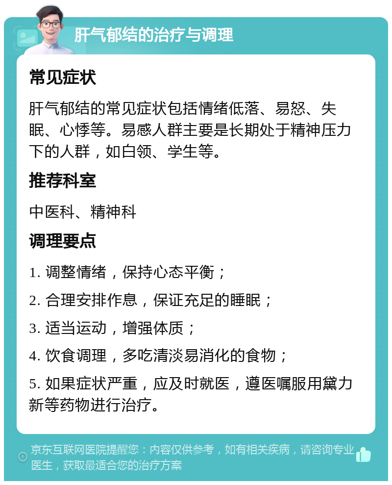 肝气郁结的治疗与调理 常见症状 肝气郁结的常见症状包括情绪低落、易怒、失眠、心悸等。易感人群主要是长期处于精神压力下的人群，如白领、学生等。 推荐科室 中医科、精神科 调理要点 1. 调整情绪，保持心态平衡； 2. 合理安排作息，保证充足的睡眠； 3. 适当运动，增强体质； 4. 饮食调理，多吃清淡易消化的食物； 5. 如果症状严重，应及时就医，遵医嘱服用黛力新等药物进行治疗。