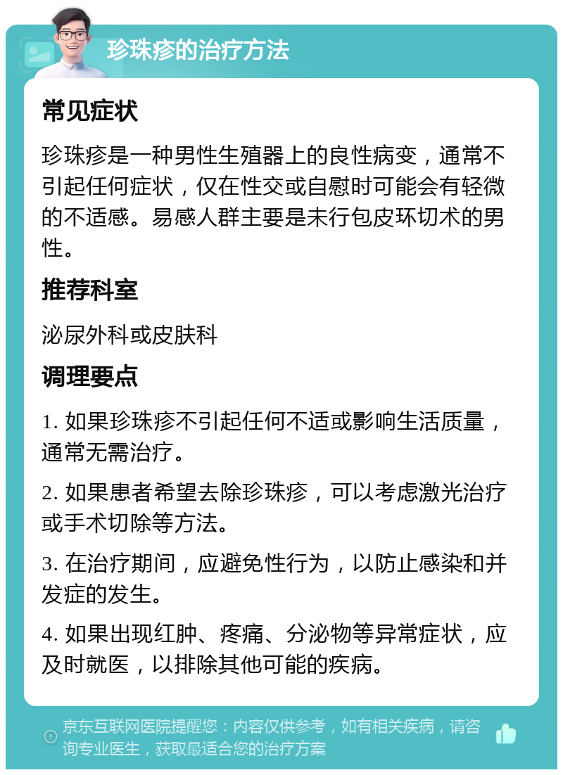 珍珠疹的治疗方法 常见症状 珍珠疹是一种男性生殖器上的良性病变，通常不引起任何症状，仅在性交或自慰时可能会有轻微的不适感。易感人群主要是未行包皮环切术的男性。 推荐科室 泌尿外科或皮肤科 调理要点 1. 如果珍珠疹不引起任何不适或影响生活质量，通常无需治疗。 2. 如果患者希望去除珍珠疹，可以考虑激光治疗或手术切除等方法。 3. 在治疗期间，应避免性行为，以防止感染和并发症的发生。 4. 如果出现红肿、疼痛、分泌物等异常症状，应及时就医，以排除其他可能的疾病。