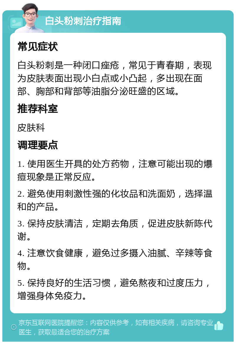 白头粉刺治疗指南 常见症状 白头粉刺是一种闭口痤疮，常见于青春期，表现为皮肤表面出现小白点或小凸起，多出现在面部、胸部和背部等油脂分泌旺盛的区域。 推荐科室 皮肤科 调理要点 1. 使用医生开具的处方药物，注意可能出现的爆痘现象是正常反应。 2. 避免使用刺激性强的化妆品和洗面奶，选择温和的产品。 3. 保持皮肤清洁，定期去角质，促进皮肤新陈代谢。 4. 注意饮食健康，避免过多摄入油腻、辛辣等食物。 5. 保持良好的生活习惯，避免熬夜和过度压力，增强身体免疫力。