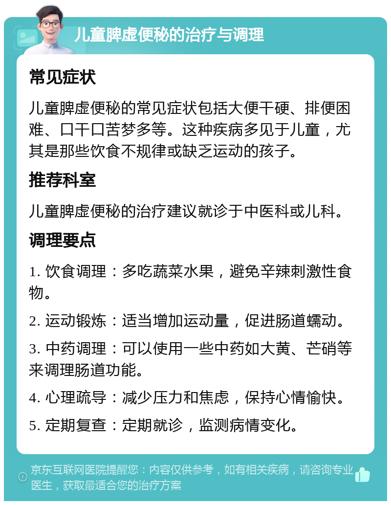 儿童脾虚便秘的治疗与调理 常见症状 儿童脾虚便秘的常见症状包括大便干硬、排便困难、口干口苦梦多等。这种疾病多见于儿童，尤其是那些饮食不规律或缺乏运动的孩子。 推荐科室 儿童脾虚便秘的治疗建议就诊于中医科或儿科。 调理要点 1. 饮食调理：多吃蔬菜水果，避免辛辣刺激性食物。 2. 运动锻炼：适当增加运动量，促进肠道蠕动。 3. 中药调理：可以使用一些中药如大黄、芒硝等来调理肠道功能。 4. 心理疏导：减少压力和焦虑，保持心情愉快。 5. 定期复查：定期就诊，监测病情变化。