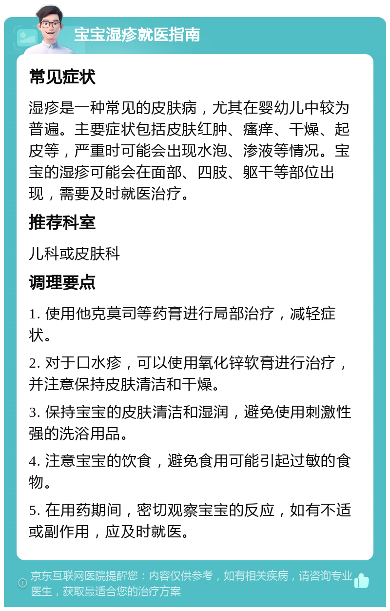 宝宝湿疹就医指南 常见症状 湿疹是一种常见的皮肤病，尤其在婴幼儿中较为普遍。主要症状包括皮肤红肿、瘙痒、干燥、起皮等，严重时可能会出现水泡、渗液等情况。宝宝的湿疹可能会在面部、四肢、躯干等部位出现，需要及时就医治疗。 推荐科室 儿科或皮肤科 调理要点 1. 使用他克莫司等药膏进行局部治疗，减轻症状。 2. 对于口水疹，可以使用氧化锌软膏进行治疗，并注意保持皮肤清洁和干燥。 3. 保持宝宝的皮肤清洁和湿润，避免使用刺激性强的洗浴用品。 4. 注意宝宝的饮食，避免食用可能引起过敏的食物。 5. 在用药期间，密切观察宝宝的反应，如有不适或副作用，应及时就医。