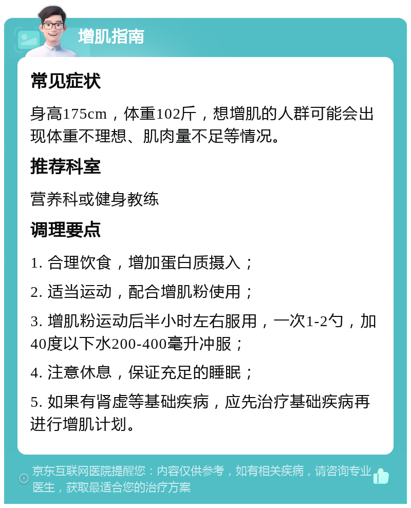 增肌指南 常见症状 身高175cm，体重102斤，想增肌的人群可能会出现体重不理想、肌肉量不足等情况。 推荐科室 营养科或健身教练 调理要点 1. 合理饮食，增加蛋白质摄入； 2. 适当运动，配合增肌粉使用； 3. 增肌粉运动后半小时左右服用，一次1-2勺，加40度以下水200-400毫升冲服； 4. 注意休息，保证充足的睡眠； 5. 如果有肾虚等基础疾病，应先治疗基础疾病再进行增肌计划。