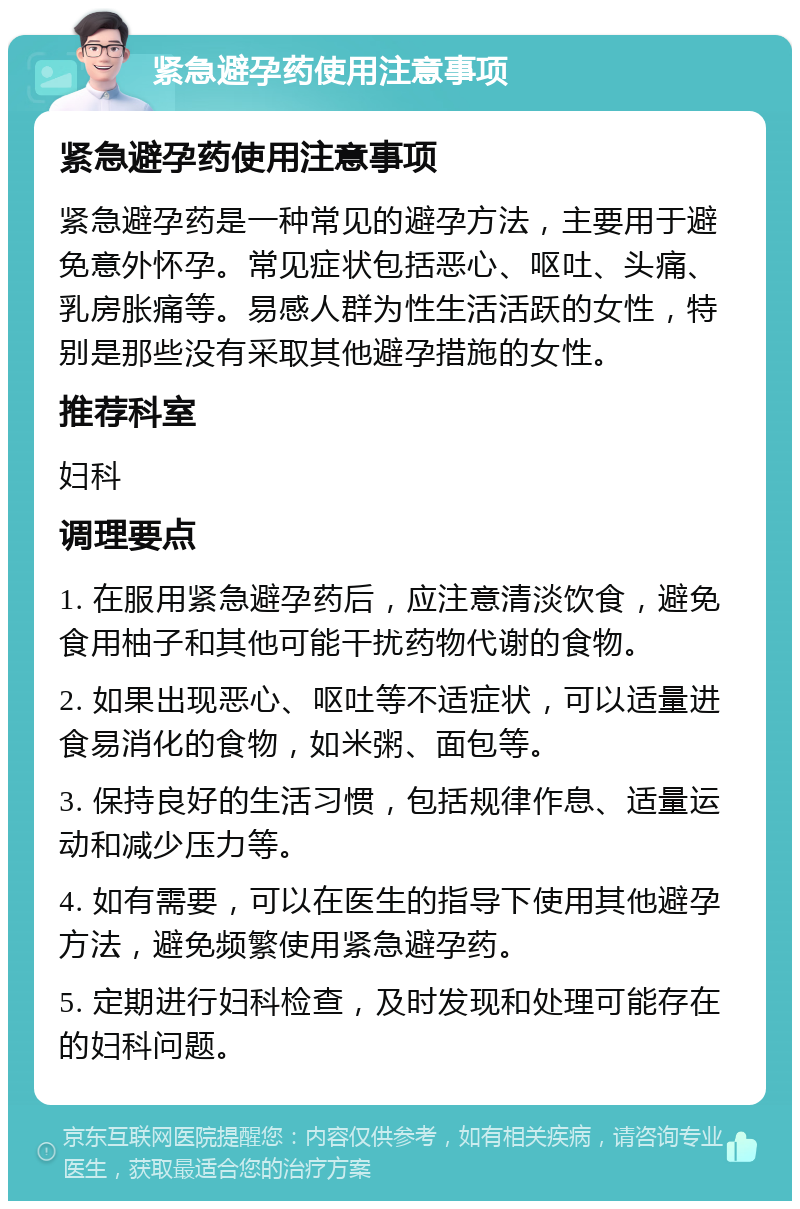 紧急避孕药使用注意事项 紧急避孕药使用注意事项 紧急避孕药是一种常见的避孕方法，主要用于避免意外怀孕。常见症状包括恶心、呕吐、头痛、乳房胀痛等。易感人群为性生活活跃的女性，特别是那些没有采取其他避孕措施的女性。 推荐科室 妇科 调理要点 1. 在服用紧急避孕药后，应注意清淡饮食，避免食用柚子和其他可能干扰药物代谢的食物。 2. 如果出现恶心、呕吐等不适症状，可以适量进食易消化的食物，如米粥、面包等。 3. 保持良好的生活习惯，包括规律作息、适量运动和减少压力等。 4. 如有需要，可以在医生的指导下使用其他避孕方法，避免频繁使用紧急避孕药。 5. 定期进行妇科检查，及时发现和处理可能存在的妇科问题。