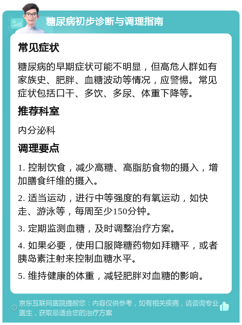 糖尿病初步诊断与调理指南 常见症状 糖尿病的早期症状可能不明显，但高危人群如有家族史、肥胖、血糖波动等情况，应警惕。常见症状包括口干、多饮、多尿、体重下降等。 推荐科室 内分泌科 调理要点 1. 控制饮食，减少高糖、高脂肪食物的摄入，增加膳食纤维的摄入。 2. 适当运动，进行中等强度的有氧运动，如快走、游泳等，每周至少150分钟。 3. 定期监测血糖，及时调整治疗方案。 4. 如果必要，使用口服降糖药物如拜糖平，或者胰岛素注射来控制血糖水平。 5. 维持健康的体重，减轻肥胖对血糖的影响。