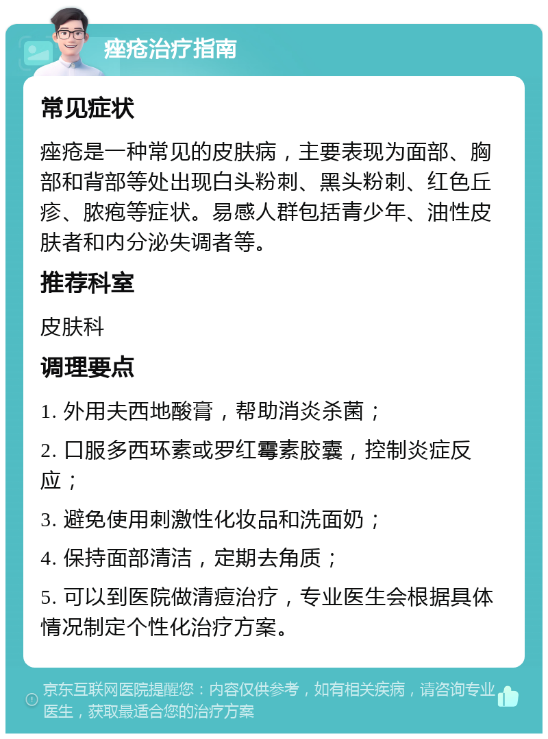 痤疮治疗指南 常见症状 痤疮是一种常见的皮肤病，主要表现为面部、胸部和背部等处出现白头粉刺、黑头粉刺、红色丘疹、脓疱等症状。易感人群包括青少年、油性皮肤者和内分泌失调者等。 推荐科室 皮肤科 调理要点 1. 外用夫西地酸膏，帮助消炎杀菌； 2. 口服多西环素或罗红霉素胶囊，控制炎症反应； 3. 避免使用刺激性化妆品和洗面奶； 4. 保持面部清洁，定期去角质； 5. 可以到医院做清痘治疗，专业医生会根据具体情况制定个性化治疗方案。