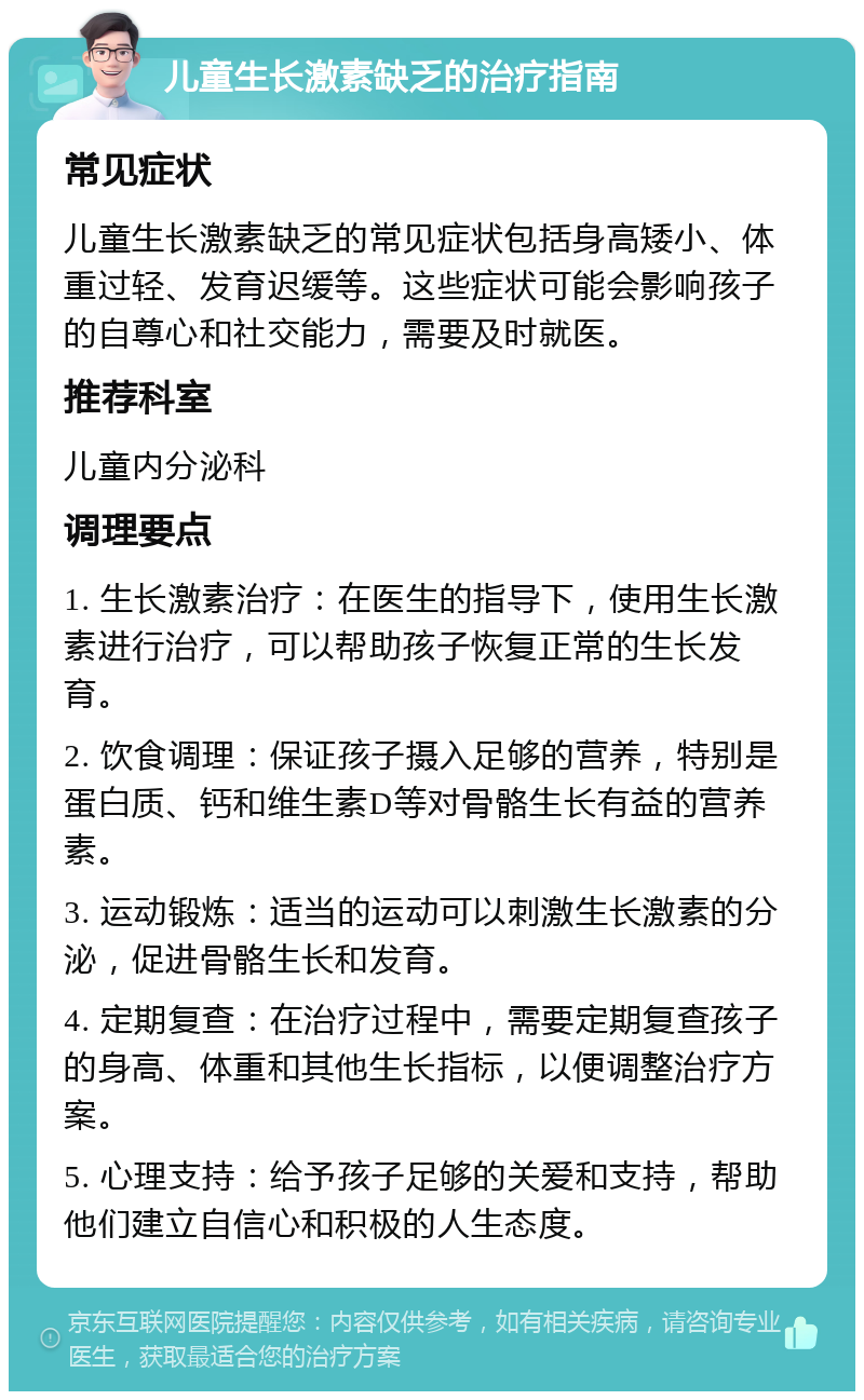 儿童生长激素缺乏的治疗指南 常见症状 儿童生长激素缺乏的常见症状包括身高矮小、体重过轻、发育迟缓等。这些症状可能会影响孩子的自尊心和社交能力，需要及时就医。 推荐科室 儿童内分泌科 调理要点 1. 生长激素治疗：在医生的指导下，使用生长激素进行治疗，可以帮助孩子恢复正常的生长发育。 2. 饮食调理：保证孩子摄入足够的营养，特别是蛋白质、钙和维生素D等对骨骼生长有益的营养素。 3. 运动锻炼：适当的运动可以刺激生长激素的分泌，促进骨骼生长和发育。 4. 定期复查：在治疗过程中，需要定期复查孩子的身高、体重和其他生长指标，以便调整治疗方案。 5. 心理支持：给予孩子足够的关爱和支持，帮助他们建立自信心和积极的人生态度。