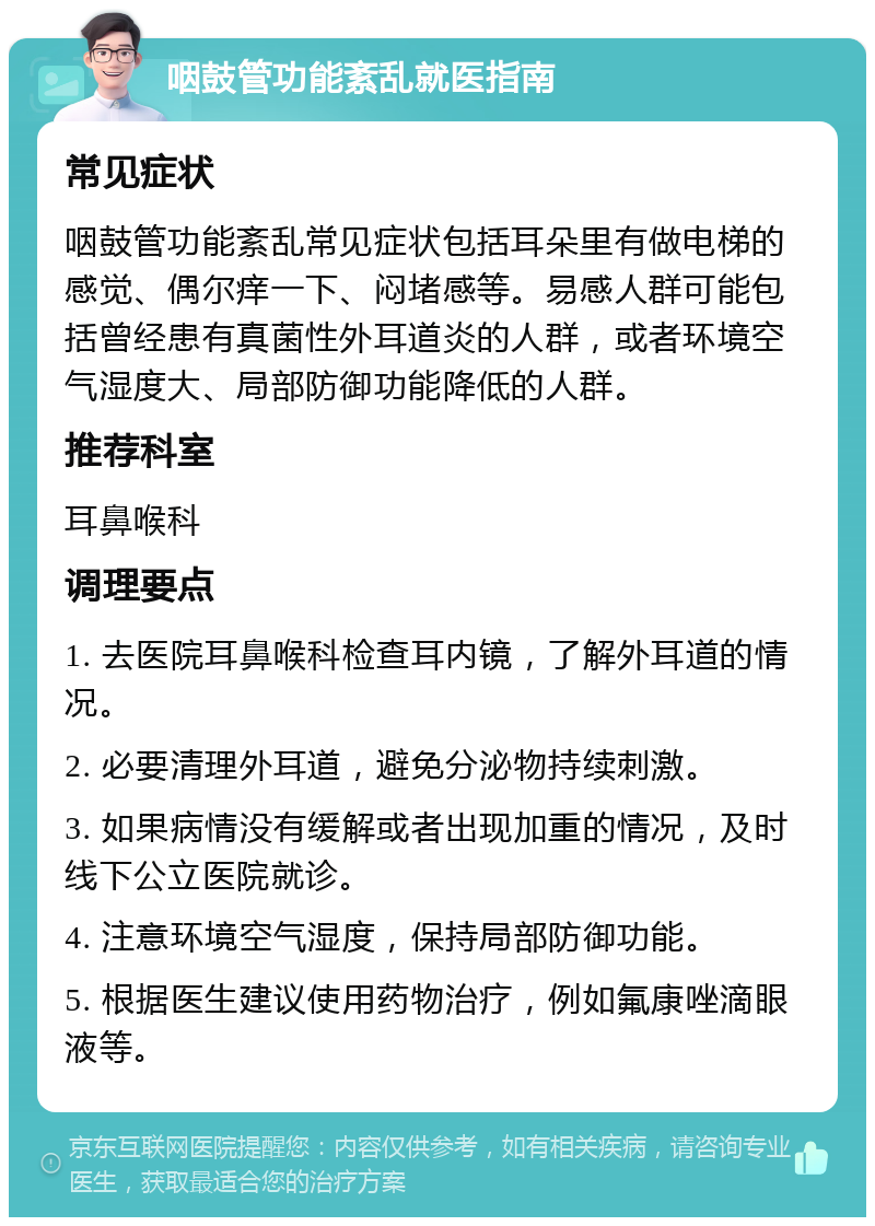 咽鼓管功能紊乱就医指南 常见症状 咽鼓管功能紊乱常见症状包括耳朵里有做电梯的感觉、偶尔痒一下、闷堵感等。易感人群可能包括曾经患有真菌性外耳道炎的人群，或者环境空气湿度大、局部防御功能降低的人群。 推荐科室 耳鼻喉科 调理要点 1. 去医院耳鼻喉科检查耳内镜，了解外耳道的情况。 2. 必要清理外耳道，避免分泌物持续刺激。 3. 如果病情没有缓解或者出现加重的情况，及时线下公立医院就诊。 4. 注意环境空气湿度，保持局部防御功能。 5. 根据医生建议使用药物治疗，例如氟康唑滴眼液等。