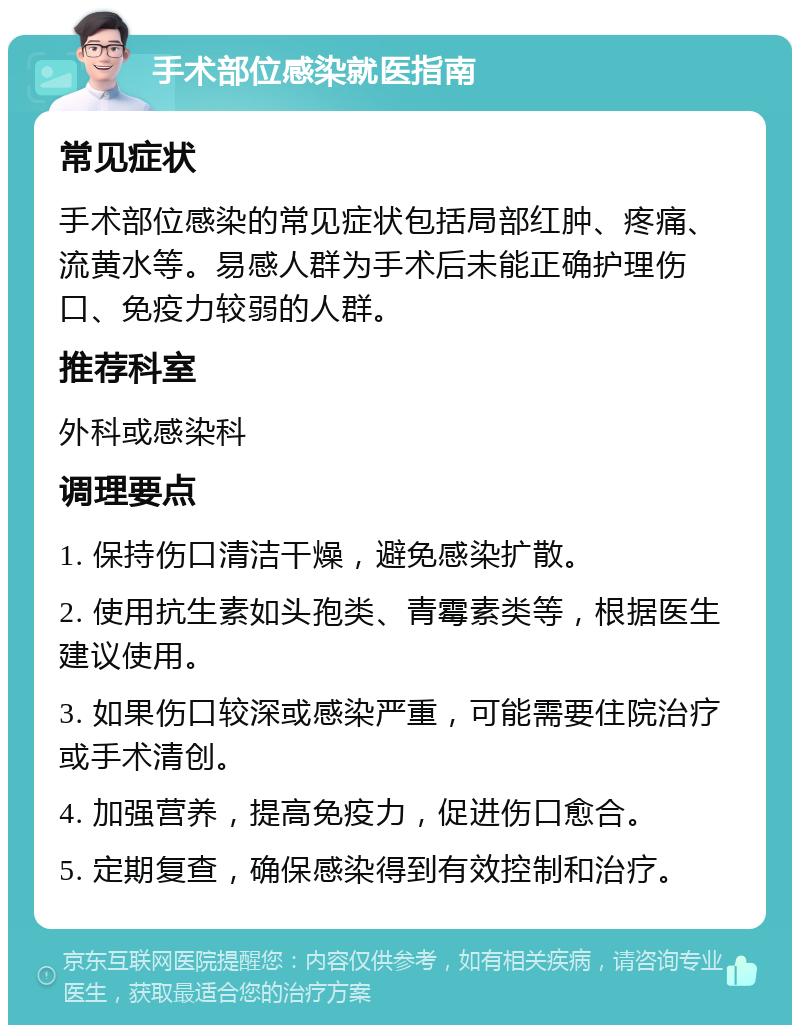 手术部位感染就医指南 常见症状 手术部位感染的常见症状包括局部红肿、疼痛、流黄水等。易感人群为手术后未能正确护理伤口、免疫力较弱的人群。 推荐科室 外科或感染科 调理要点 1. 保持伤口清洁干燥，避免感染扩散。 2. 使用抗生素如头孢类、青霉素类等，根据医生建议使用。 3. 如果伤口较深或感染严重，可能需要住院治疗或手术清创。 4. 加强营养，提高免疫力，促进伤口愈合。 5. 定期复查，确保感染得到有效控制和治疗。