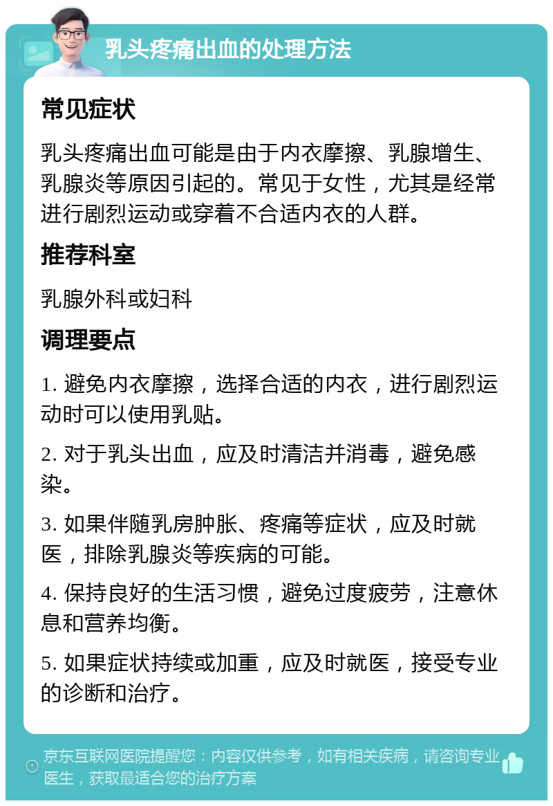 乳头疼痛出血的处理方法 常见症状 乳头疼痛出血可能是由于内衣摩擦、乳腺增生、乳腺炎等原因引起的。常见于女性，尤其是经常进行剧烈运动或穿着不合适内衣的人群。 推荐科室 乳腺外科或妇科 调理要点 1. 避免内衣摩擦，选择合适的内衣，进行剧烈运动时可以使用乳贴。 2. 对于乳头出血，应及时清洁并消毒，避免感染。 3. 如果伴随乳房肿胀、疼痛等症状，应及时就医，排除乳腺炎等疾病的可能。 4. 保持良好的生活习惯，避免过度疲劳，注意休息和营养均衡。 5. 如果症状持续或加重，应及时就医，接受专业的诊断和治疗。