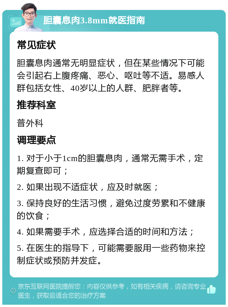 胆囊息肉3.8mm就医指南 常见症状 胆囊息肉通常无明显症状，但在某些情况下可能会引起右上腹疼痛、恶心、呕吐等不适。易感人群包括女性、40岁以上的人群、肥胖者等。 推荐科室 普外科 调理要点 1. 对于小于1cm的胆囊息肉，通常无需手术，定期复查即可； 2. 如果出现不适症状，应及时就医； 3. 保持良好的生活习惯，避免过度劳累和不健康的饮食； 4. 如果需要手术，应选择合适的时间和方法； 5. 在医生的指导下，可能需要服用一些药物来控制症状或预防并发症。