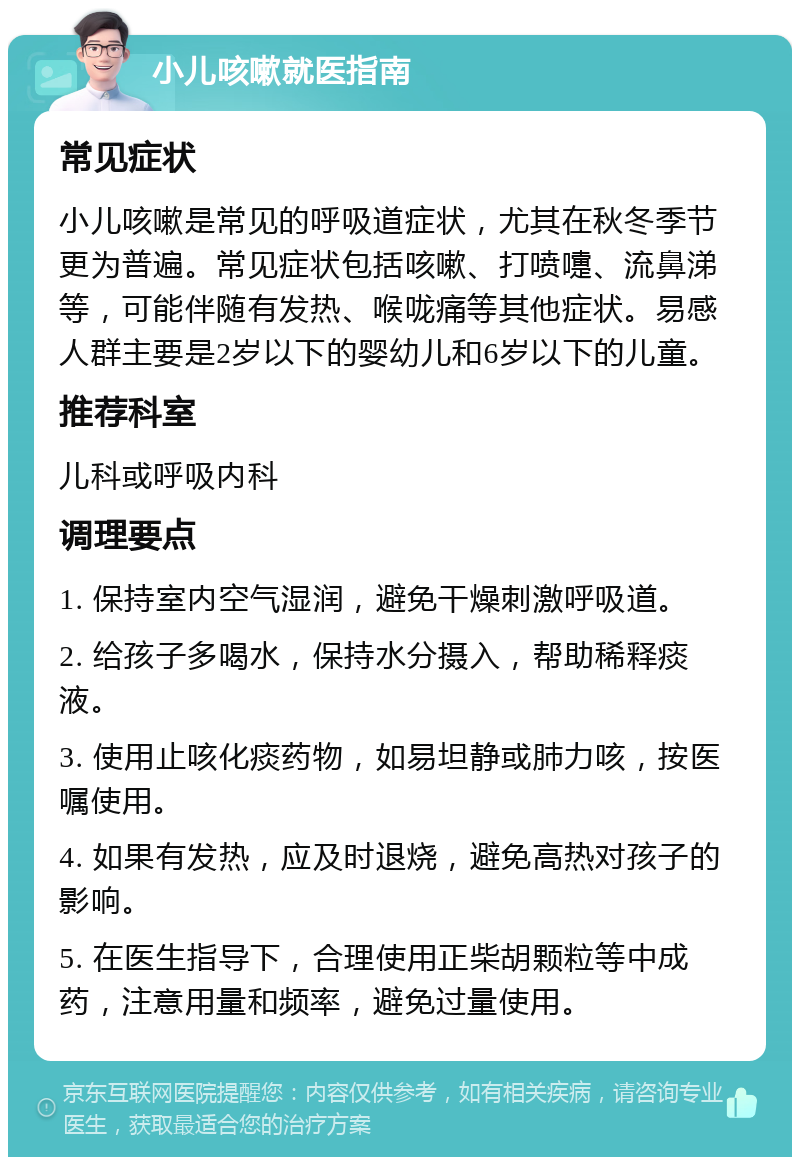 小儿咳嗽就医指南 常见症状 小儿咳嗽是常见的呼吸道症状，尤其在秋冬季节更为普遍。常见症状包括咳嗽、打喷嚏、流鼻涕等，可能伴随有发热、喉咙痛等其他症状。易感人群主要是2岁以下的婴幼儿和6岁以下的儿童。 推荐科室 儿科或呼吸内科 调理要点 1. 保持室内空气湿润，避免干燥刺激呼吸道。 2. 给孩子多喝水，保持水分摄入，帮助稀释痰液。 3. 使用止咳化痰药物，如易坦静或肺力咳，按医嘱使用。 4. 如果有发热，应及时退烧，避免高热对孩子的影响。 5. 在医生指导下，合理使用正柴胡颗粒等中成药，注意用量和频率，避免过量使用。