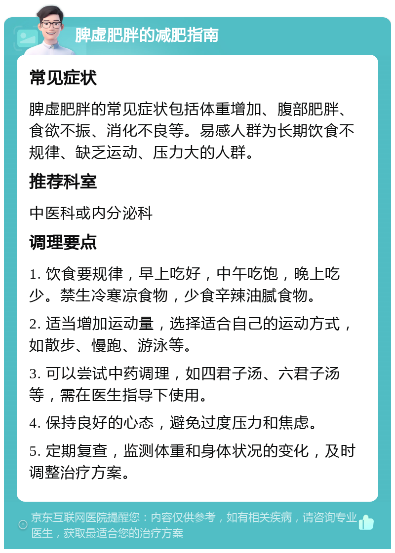 脾虚肥胖的减肥指南 常见症状 脾虚肥胖的常见症状包括体重增加、腹部肥胖、食欲不振、消化不良等。易感人群为长期饮食不规律、缺乏运动、压力大的人群。 推荐科室 中医科或内分泌科 调理要点 1. 饮食要规律，早上吃好，中午吃饱，晚上吃少。禁生冷寒凉食物，少食辛辣油腻食物。 2. 适当增加运动量，选择适合自己的运动方式，如散步、慢跑、游泳等。 3. 可以尝试中药调理，如四君子汤、六君子汤等，需在医生指导下使用。 4. 保持良好的心态，避免过度压力和焦虑。 5. 定期复查，监测体重和身体状况的变化，及时调整治疗方案。