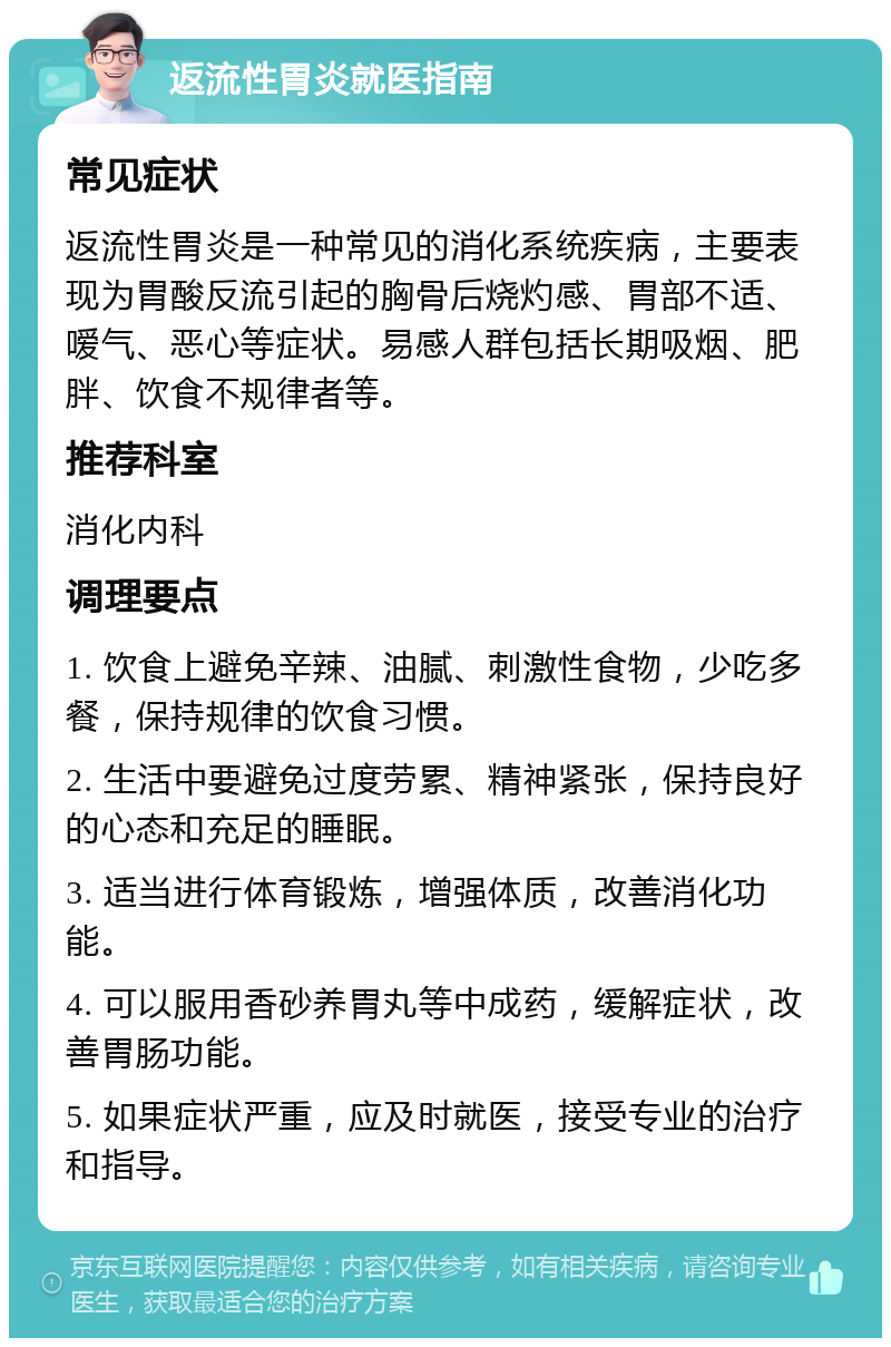 返流性胃炎就医指南 常见症状 返流性胃炎是一种常见的消化系统疾病，主要表现为胃酸反流引起的胸骨后烧灼感、胃部不适、嗳气、恶心等症状。易感人群包括长期吸烟、肥胖、饮食不规律者等。 推荐科室 消化内科 调理要点 1. 饮食上避免辛辣、油腻、刺激性食物，少吃多餐，保持规律的饮食习惯。 2. 生活中要避免过度劳累、精神紧张，保持良好的心态和充足的睡眠。 3. 适当进行体育锻炼，增强体质，改善消化功能。 4. 可以服用香砂养胃丸等中成药，缓解症状，改善胃肠功能。 5. 如果症状严重，应及时就医，接受专业的治疗和指导。