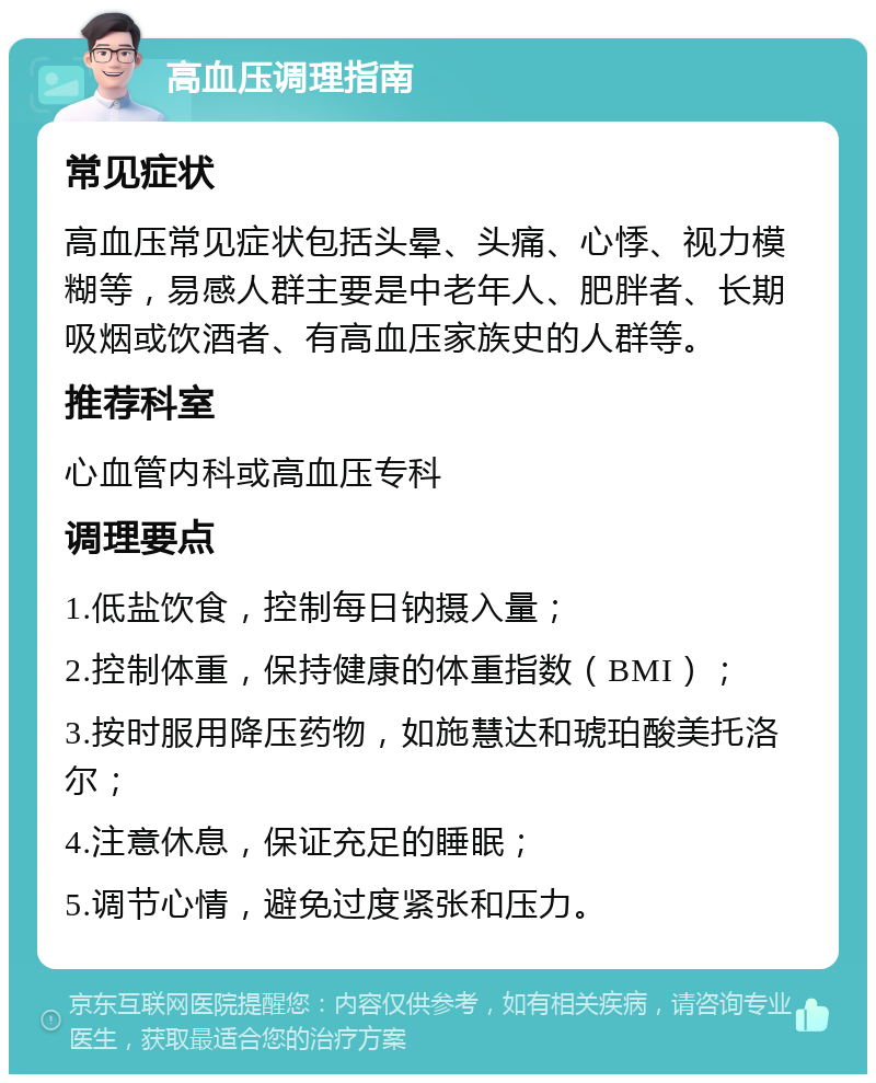 高血压调理指南 常见症状 高血压常见症状包括头晕、头痛、心悸、视力模糊等，易感人群主要是中老年人、肥胖者、长期吸烟或饮酒者、有高血压家族史的人群等。 推荐科室 心血管内科或高血压专科 调理要点 1.低盐饮食，控制每日钠摄入量； 2.控制体重，保持健康的体重指数（BMI）； 3.按时服用降压药物，如施慧达和琥珀酸美托洛尔； 4.注意休息，保证充足的睡眠； 5.调节心情，避免过度紧张和压力。