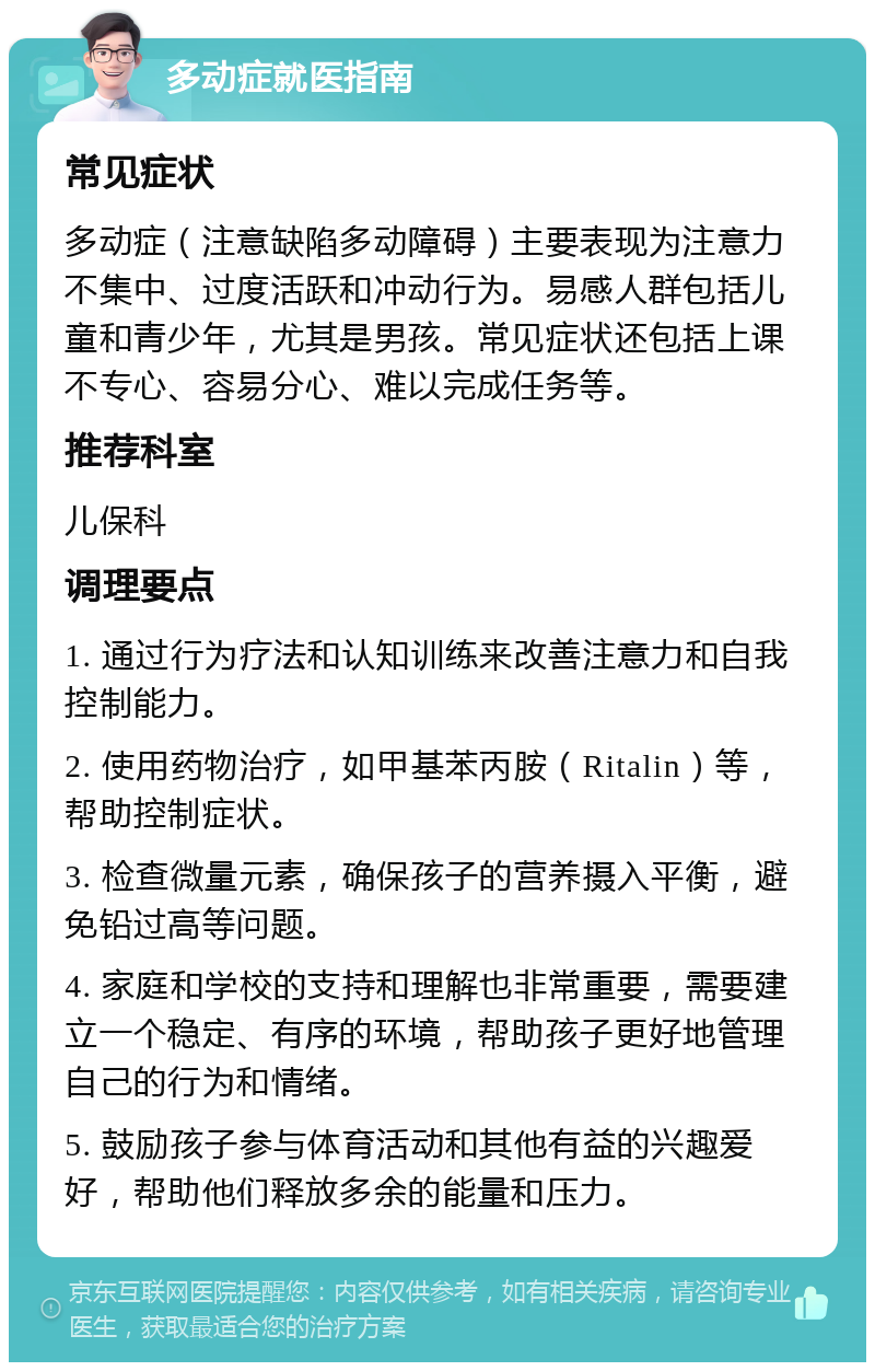 多动症就医指南 常见症状 多动症（注意缺陷多动障碍）主要表现为注意力不集中、过度活跃和冲动行为。易感人群包括儿童和青少年，尤其是男孩。常见症状还包括上课不专心、容易分心、难以完成任务等。 推荐科室 儿保科 调理要点 1. 通过行为疗法和认知训练来改善注意力和自我控制能力。 2. 使用药物治疗，如甲基苯丙胺（Ritalin）等，帮助控制症状。 3. 检查微量元素，确保孩子的营养摄入平衡，避免铅过高等问题。 4. 家庭和学校的支持和理解也非常重要，需要建立一个稳定、有序的环境，帮助孩子更好地管理自己的行为和情绪。 5. 鼓励孩子参与体育活动和其他有益的兴趣爱好，帮助他们释放多余的能量和压力。