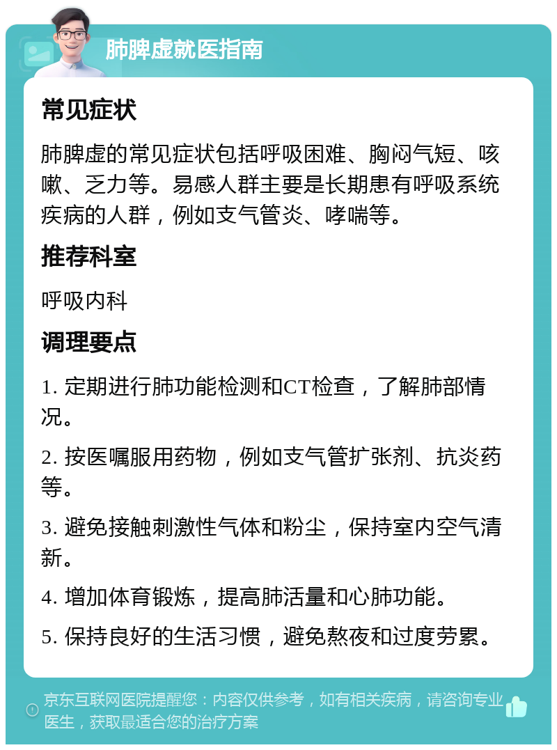 肺脾虚就医指南 常见症状 肺脾虚的常见症状包括呼吸困难、胸闷气短、咳嗽、乏力等。易感人群主要是长期患有呼吸系统疾病的人群，例如支气管炎、哮喘等。 推荐科室 呼吸内科 调理要点 1. 定期进行肺功能检测和CT检查，了解肺部情况。 2. 按医嘱服用药物，例如支气管扩张剂、抗炎药等。 3. 避免接触刺激性气体和粉尘，保持室内空气清新。 4. 增加体育锻炼，提高肺活量和心肺功能。 5. 保持良好的生活习惯，避免熬夜和过度劳累。