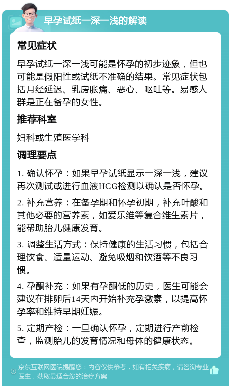 早孕试纸一深一浅的解读 常见症状 早孕试纸一深一浅可能是怀孕的初步迹象，但也可能是假阳性或试纸不准确的结果。常见症状包括月经延迟、乳房胀痛、恶心、呕吐等。易感人群是正在备孕的女性。 推荐科室 妇科或生殖医学科 调理要点 1. 确认怀孕：如果早孕试纸显示一深一浅，建议再次测试或进行血液HCG检测以确认是否怀孕。 2. 补充营养：在备孕期和怀孕初期，补充叶酸和其他必要的营养素，如爱乐维等复合维生素片，能帮助胎儿健康发育。 3. 调整生活方式：保持健康的生活习惯，包括合理饮食、适量运动、避免吸烟和饮酒等不良习惯。 4. 孕酮补充：如果有孕酮低的历史，医生可能会建议在排卵后14天内开始补充孕激素，以提高怀孕率和维持早期妊娠。 5. 定期产检：一旦确认怀孕，定期进行产前检查，监测胎儿的发育情况和母体的健康状态。